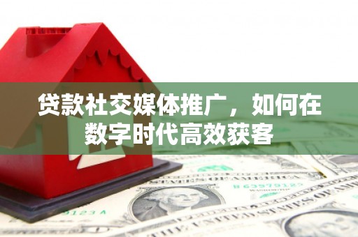鼓山贷款社交媒体推广，如何在数字时代高效获客