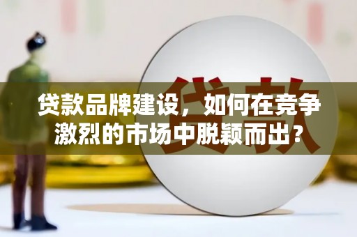 耒阳贷款品牌建设，如何在竞争激烈的市场中脱颖而出？