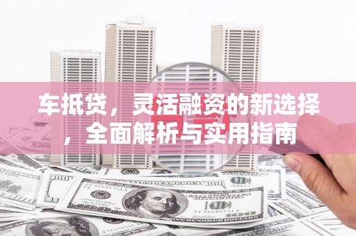 怀来车抵贷，灵活融资的新选择，全面解析与实用指南